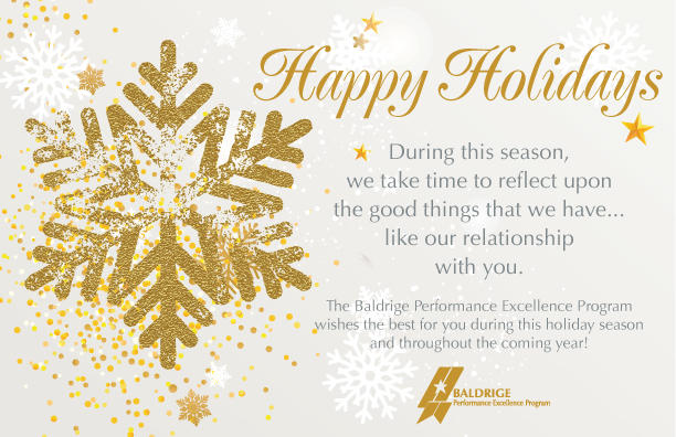 Happy Holidays.During this season, we take time to reflect upon the good things that we have...like our relationship with you. The Baldrige Performance Excellence Program wishes the best for you during this holiday season and throughout the coming year!