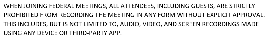 Microsoft Teams Recording Policy that reads:  WHEN JOINING FEDERAL MEETINGS, ALL ATTENDEES, INCLUDING GUESTS, ARE STRICTLY PROHIBITED FROM RECORDING THE MEETING IN ANY FORM WITHOUT EXPLICIT APPROVAL.  THIS INCLUDES, BUT IS NOT LIMITED TO, AUDIO, VIDEO, AND SCREEN RECORDINGS MADE USING ANY DEVICE OR THIRD-PARTY APP.